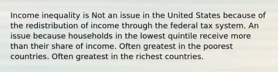 Income inequality is Not an issue in the United States because of the redistribution of income through the federal tax system. An issue because households in the lowest quintile receive more than their share of income. Often greatest in the poorest countries. Often greatest in the richest countries.