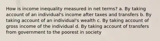 How is income inequality measured in net terms? a. By taking account of an individual's income after taxes and transfers b. By taking account of an individual's wealth c. By taking account of gross income of the individual d. By taking account of transfers from government to the poorest in society