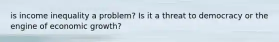 is income inequality a problem? Is it a threat to democracy or the engine of economic growth?