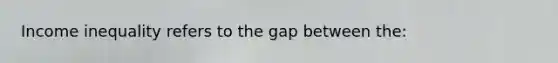 Income inequality refers to the gap between the: