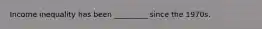 Income inequality has been _________ since the 1970s.