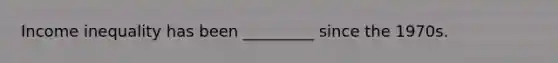 Income inequality has been _________ since the 1970s.