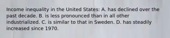 Income inequality in the United States: A. has declined over the past decade. B. is less pronounced than in all other industrialized. C. is similar to that in Sweden. D. has steadily increased since 1970.