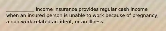 ____________ income insurance provides regular cash income when an insured person is unable to work because of pregnancy, a non-work-related accident, or an illness.