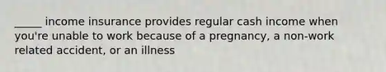 _____ income insurance provides regular cash income when you're unable to work because of a pregnancy, a non-work related accident, or an illness