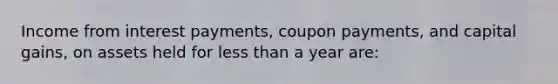 Income from interest payments, coupon payments, and capital gains, on assets held for less than a year are: