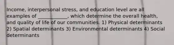 Income, interpersonal stress, and education level are all examples of ____________, which determine the overall health, and quality of life of our communities. 1) Physical determinants 2) Spatial determinants 3) Environmental determinants 4) Social determinants