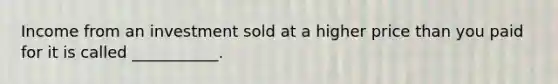 Income from an investment sold at a higher price than you paid for it is called ___________.