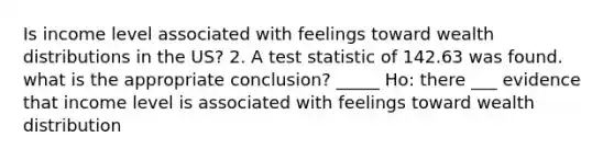 Is income level associated with feelings toward wealth distributions in the US? 2. A test statistic of 142.63 was found. what is the appropriate conclusion? _____ Ho: there ___ evidence that income level is associated with feelings toward wealth distribution