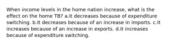 When income levels in the home nation increase, what is the effect on the home TB? a.It decreases because of expenditure switching. b.It decreases because of an increase in imports. c.It increases because of an increase in exports. d.It increases because of expenditure switching.