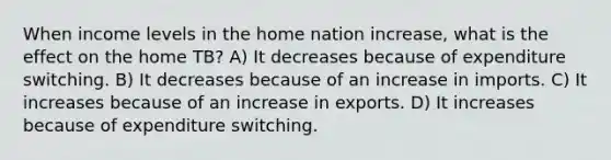 When income levels in the home nation increase, what is the effect on the home TB? A) It decreases because of expenditure switching. B) It decreases because of an increase in imports. C) It increases because of an increase in exports. D) It increases because of expenditure switching.