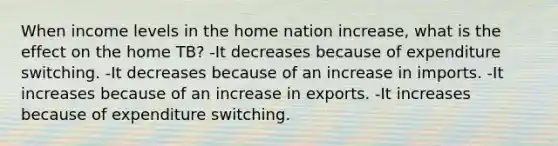 When income levels in the home nation increase, what is the effect on the home TB? -It decreases because of expenditure switching. -It decreases because of an increase in imports. -It increases because of an increase in exports. -It increases because of expenditure switching.