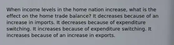 When income levels in the home nation increase, what is the effect on the home trade balance? It decreases because of an increase in imports. It decreases because of expenditure switching. It increases because of expenditure switching. It increases because of an increase in exports.