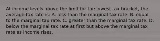 At income levels above the limit for the lowest tax bracket, the average tax rate is: A. less than the marginal tax rate. B. equal to the marginal tax rate. C. greater than the marginal tax rate. D. below the marginal tax rate at first but above the marginal tax rate as income rises.