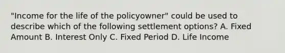 "Income for the life of the policyowner" could be used to describe which of the following settlement options? A. Fixed Amount B. Interest Only C. Fixed Period D. Life Income