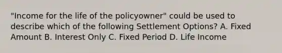 "Income for the life of the policyowner" could be used to describe which of the following Settlement Options? A. Fixed Amount B. Interest Only C. Fixed Period D. Life Income