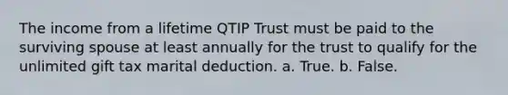 The income from a lifetime QTIP Trust must be paid to the surviving spouse at least annually for the trust to qualify for the unlimited gift tax marital deduction. a. True. b. False.