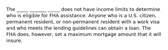 The _____ _______ _____ does not have income limits to determine who is eligible for FHA assistance. Anyone who is a U.S. citizen, permanent resident, or non-permanent resident with a work visa and who meets the lending guidelines can obtain a loan. The FHA does, however, set a maximum mortgage amount that it will insure.