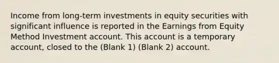 Income from long-term investments in equity securities with significant influence is reported in the Earnings from Equity Method Investment account. This account is a temporary account, closed to the (Blank 1) (Blank 2) account.