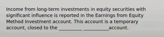 Income from long-term investments in equity securities with significant influence is reported in the Earnings from Equity Method Investment account. This account is a temporary account, closed to the __________ ___________account.