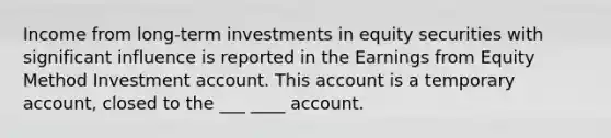 Income from long-term investments in equity securities with significant influence is reported in the Earnings from Equity Method Investment account. This account is a temporary account, closed to the ___ ____ account.