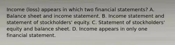 Income (loss) appears in which two <a href='https://www.questionai.com/knowledge/kFBJaQCz4b-financial-statements' class='anchor-knowledge'>financial statements</a>? A. Balance sheet and <a href='https://www.questionai.com/knowledge/kCPMsnOwdm-income-statement' class='anchor-knowledge'>income statement</a>. B. Income statement and statement of stockholders' equity. C. Statement of stockholders' equity and balance sheet. D. Income appears in only one financial statement.