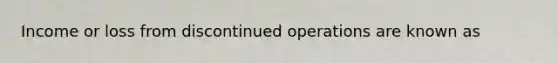 Income or loss from discontinued operations are known as