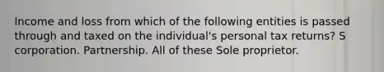 Income and loss from which of the following entities is passed through and taxed on the individual's personal tax returns? S corporation. Partnership. All of these Sole proprietor.