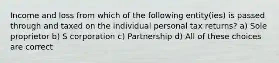 Income and loss from which of the following entity(ies) is passed through and taxed on the individual personal tax returns? a) Sole proprietor b) S corporation c) Partnership d) All of these choices are correct