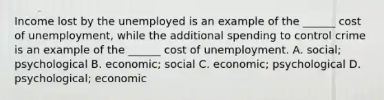 Income lost by the unemployed is an example of the ______ cost of unemployment, while the additional spending to control crime is an example of the ______ cost of unemployment. A. social; psychological B. economic; social C. economic; psychological D. psychological; economic