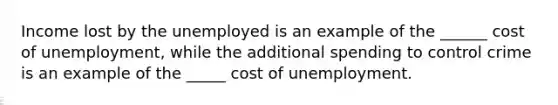 Income lost by the unemployed is an example of the ______ cost of unemployment, while the additional spending to control crime is an example of the _____ cost of unemployment.