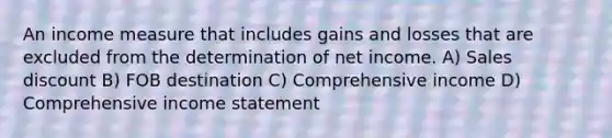 An income measure that includes gains and losses that are excluded from the determination of net income. A) Sales discount B) FOB destination C) Comprehensive income D) Comprehensive income statement