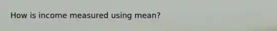 How is income measured using mean?