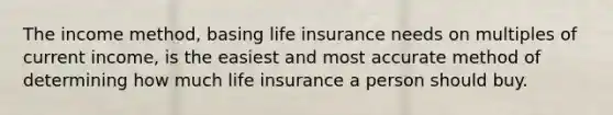 The income method, basing life insurance needs on multiples of current income, is the easiest and most accurate method of determining how much life insurance a person should buy.