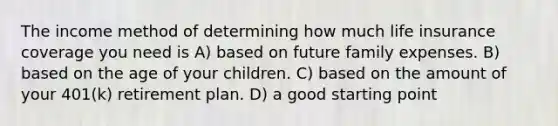 The income method of determining how much life insurance coverage you need is A) based on future family expenses. B) based on the age of your children. C) based on the amount of your 401(k) retirement plan. D) a good starting point