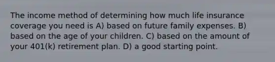 The income method of determining how much life insurance coverage you need is A) based on future family expenses. B) based on the age of your children. C) based on the amount of your 401(k) retirement plan. D) a good starting point.