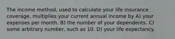 The income method, used to calculate your life insurance coverage, multiplies your current annual income by A) your expenses per month. B) the number of your dependents. C) some arbitrary number, such as 10. D) your life expectancy.