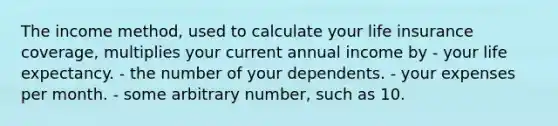 The income method, used to calculate your life insurance coverage, multiplies your current annual income by - your life expectancy. - the number of your dependents. - your expenses per month. - some arbitrary number, such as 10.