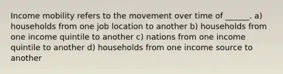 Income mobility refers to the movement over time of ______. a) households from one job location to another b) households from one income quintile to another c) nations from one income quintile to another d) households from one income source to another