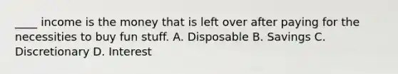 ____ income is the money that is left over after paying for the necessities to buy fun stuff. A. Disposable B. Savings C. Discretionary D. Interest