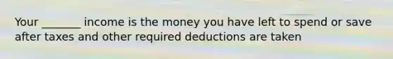 Your _______ income is the money you have left to spend or save after taxes and other required deductions are taken