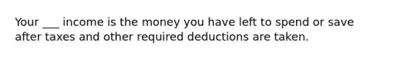 Your ___ income is the money you have left to spend or save after taxes and other required deductions are taken.