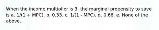 When the income multiplier is 3, the marginal propensity to save is a. 1/(1 + MPC). b. 0.33. c. 1/(1 - MPC). d. 0.66. e. None of the above.