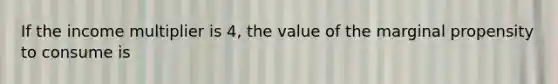 If the income multiplier is 4, the value of the marginal propensity to consume is