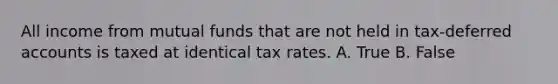 All income from mutual funds that are not held in tax-deferred accounts is taxed at identical tax rates. A. True B. False