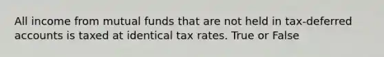 All income from mutual funds that are not held in tax-deferred accounts is taxed at identical tax rates. True or False