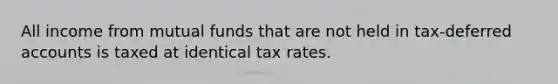 All income from mutual funds that are not held in tax-deferred accounts is taxed at identical tax rates.