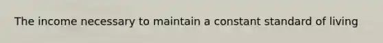 The income necessary to maintain a constant standard of living