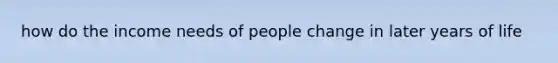 how do the income needs of people change in later years of life