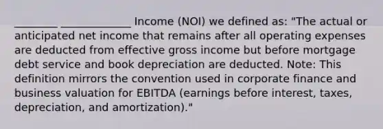 ________ _____________ Income (NOI) we defined as: "The actual or anticipated net income that remains after all operating expenses are deducted from effective gross income but before mortgage debt service and book depreciation are deducted. Note: This definition mirrors the convention used in corporate finance and business valuation for EBITDA (earnings before interest, taxes, depreciation, and amortization)."